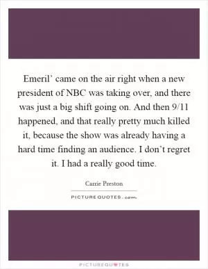 Emeril’ came on the air right when a new president of NBC was taking over, and there was just a big shift going on. And then 9/11 happened, and that really pretty much killed it, because the show was already having a hard time finding an audience. I don’t regret it. I had a really good time Picture Quote #1