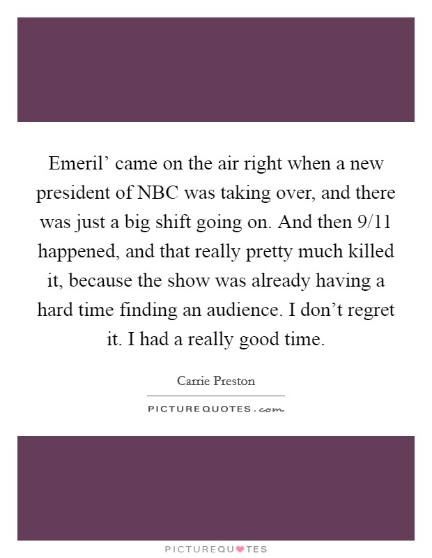 Emeril' came on the air right when a new president of NBC was taking over, and there was just a big shift going on. And then 9/11 happened, and that really pretty much killed it, because the show was already having a hard time finding an audience. I don't regret it. I had a really good time. Picture Quote #1