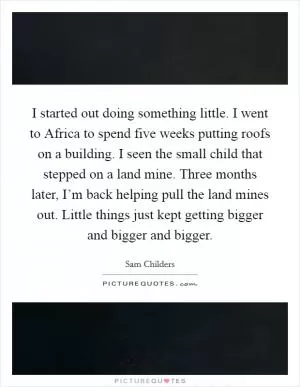 I started out doing something little. I went to Africa to spend five weeks putting roofs on a building. I seen the small child that stepped on a land mine. Three months later, I’m back helping pull the land mines out. Little things just kept getting bigger and bigger and bigger Picture Quote #1