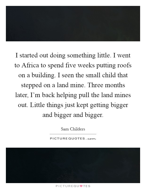 I started out doing something little. I went to Africa to spend five weeks putting roofs on a building. I seen the small child that stepped on a land mine. Three months later, I'm back helping pull the land mines out. Little things just kept getting bigger and bigger and bigger. Picture Quote #1