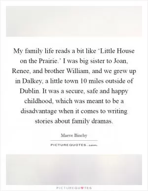 My family life reads a bit like ‘Little House on the Prairie.’ I was big sister to Joan, Renee, and brother William, and we grew up in Dalkey, a little town 10 miles outside of Dublin. It was a secure, safe and happy childhood, which was meant to be a disadvantage when it comes to writing stories about family dramas Picture Quote #1