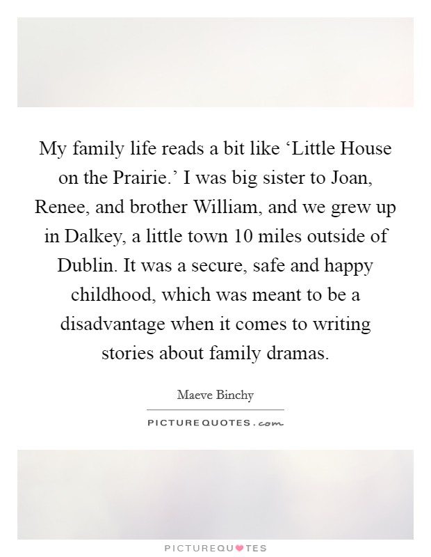My family life reads a bit like ‘Little House on the Prairie.' I was big sister to Joan, Renee, and brother William, and we grew up in Dalkey, a little town 10 miles outside of Dublin. It was a secure, safe and happy childhood, which was meant to be a disadvantage when it comes to writing stories about family dramas. Picture Quote #1