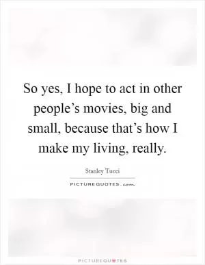 So yes, I hope to act in other people’s movies, big and small, because that’s how I make my living, really Picture Quote #1