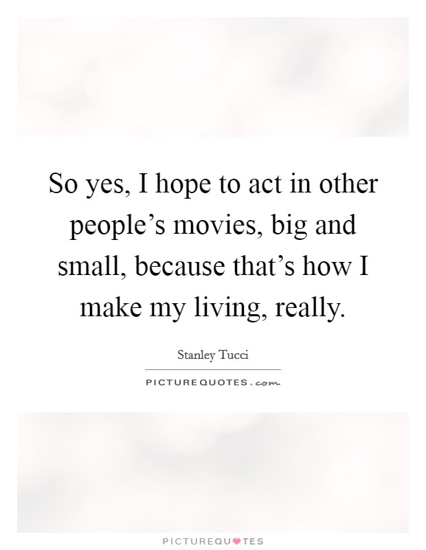 So yes, I hope to act in other people's movies, big and small, because that's how I make my living, really. Picture Quote #1