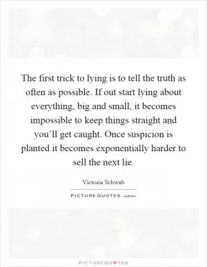 The first trick to lying is to tell the truth as often as possible. If out start lying about everything, big and small, it becomes impossible to keep things straight and you’ll get caught. Once suspicion is planted it becomes exponentially harder to sell the next lie Picture Quote #1