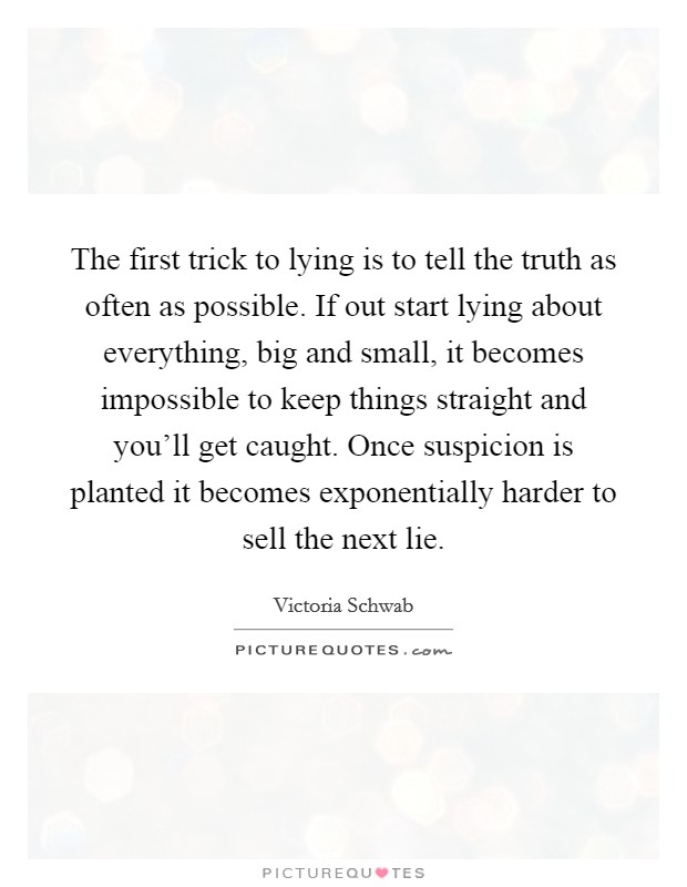 The first trick to lying is to tell the truth as often as possible. If out start lying about everything, big and small, it becomes impossible to keep things straight and you'll get caught. Once suspicion is planted it becomes exponentially harder to sell the next lie. Picture Quote #1