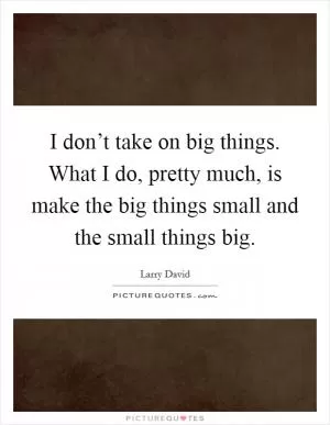 I don’t take on big things. What I do, pretty much, is make the big things small and the small things big Picture Quote #1