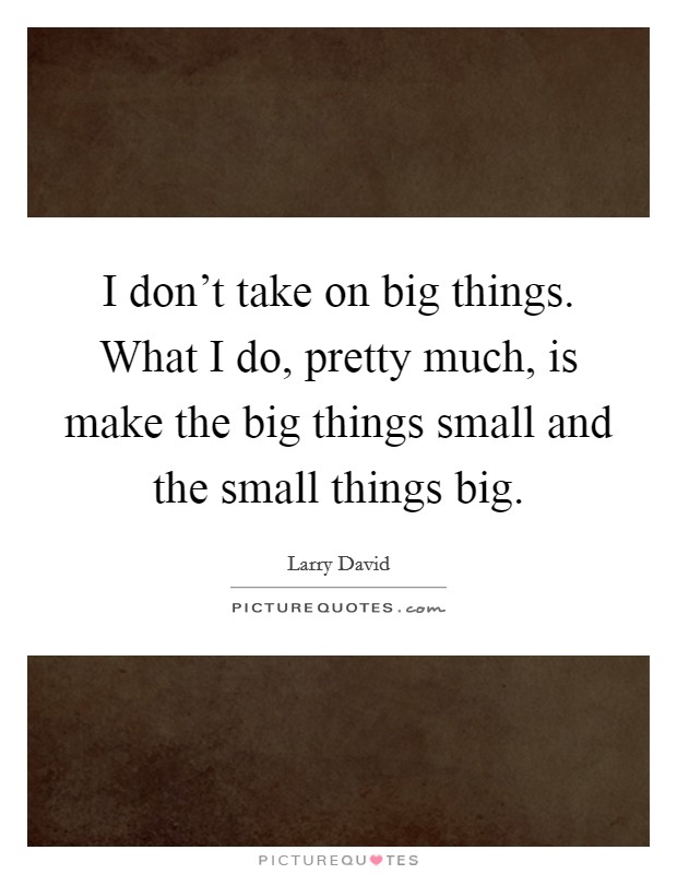 I don't take on big things. What I do, pretty much, is make the big things small and the small things big. Picture Quote #1