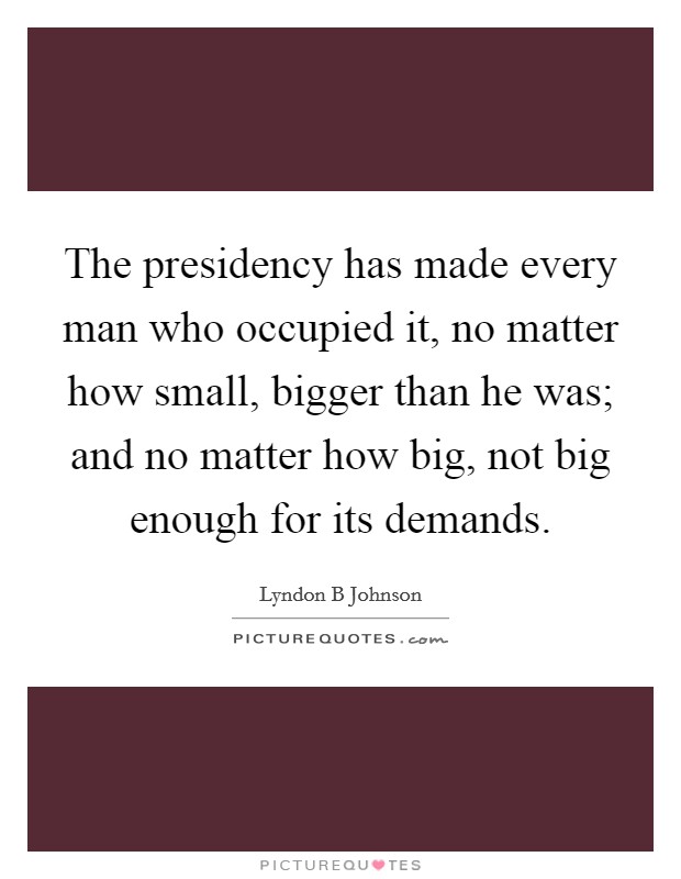 The presidency has made every man who occupied it, no matter how small, bigger than he was; and no matter how big, not big enough for its demands. Picture Quote #1