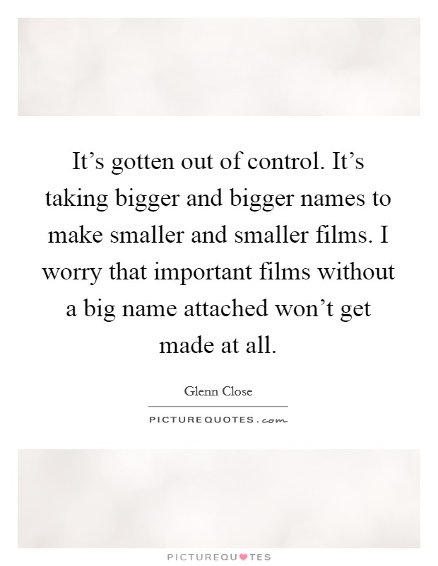It's gotten out of control. It's taking bigger and bigger names to make smaller and smaller films. I worry that important films without a big name attached won't get made at all. Picture Quote #1