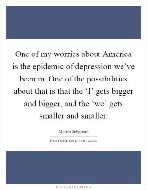 One of my worries about America is the epidemic of depression we’ve been in. One of the possibilities about that is that the ‘I’ gets bigger and bigger, and the ‘we’ gets smaller and smaller Picture Quote #1