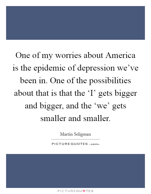 One of my worries about America is the epidemic of depression we've been in. One of the possibilities about that is that the ‘I' gets bigger and bigger, and the ‘we' gets smaller and smaller. Picture Quote #1