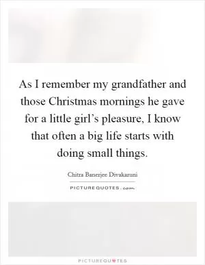 As I remember my grandfather and those Christmas mornings he gave for a little girl’s pleasure, I know that often a big life starts with doing small things Picture Quote #1