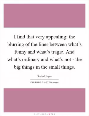 I find that very appealing: the blurring of the lines between what’s funny and what’s tragic. And what’s ordinary and what’s not - the big things in the small things Picture Quote #1