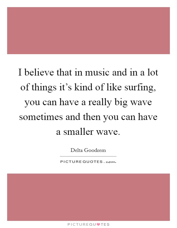 I believe that in music and in a lot of things it's kind of like surfing, you can have a really big wave sometimes and then you can have a smaller wave. Picture Quote #1