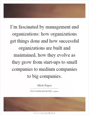 I’m fascinated by management and organizations: how organizations get things done and how successful organizations are built and maintained, how they evolve as they grow from start-ups to small companies to medium companies to big companies Picture Quote #1