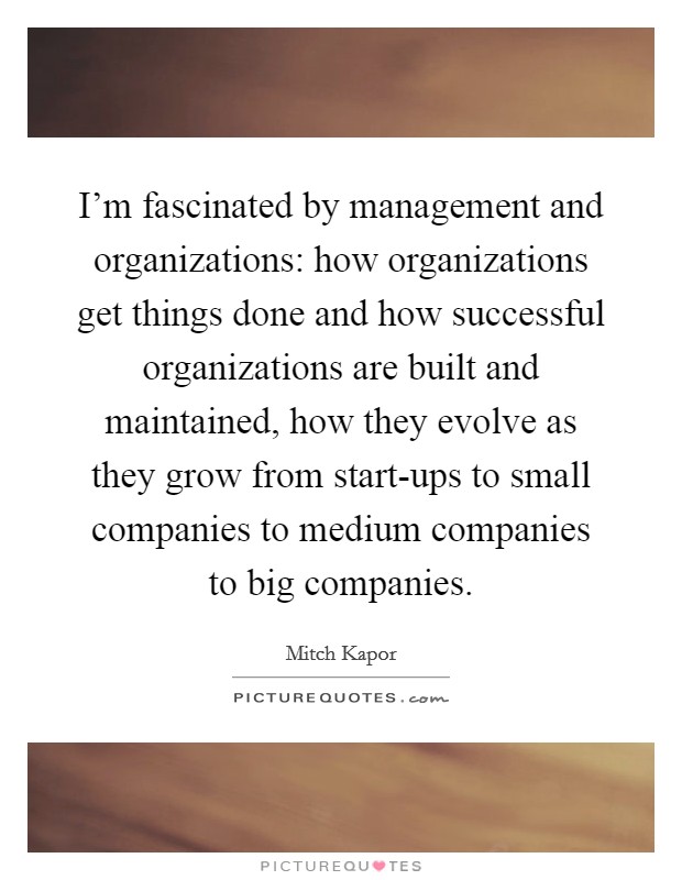 I'm fascinated by management and organizations: how organizations get things done and how successful organizations are built and maintained, how they evolve as they grow from start-ups to small companies to medium companies to big companies. Picture Quote #1