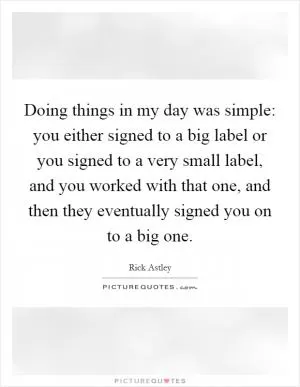 Doing things in my day was simple: you either signed to a big label or you signed to a very small label, and you worked with that one, and then they eventually signed you on to a big one Picture Quote #1