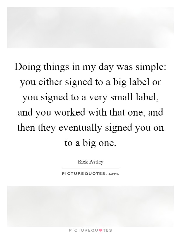 Doing things in my day was simple: you either signed to a big label or you signed to a very small label, and you worked with that one, and then they eventually signed you on to a big one. Picture Quote #1