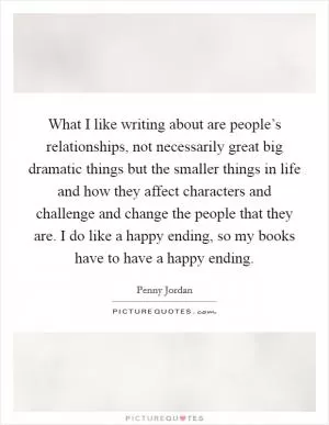 What I like writing about are people’s relationships, not necessarily great big dramatic things but the smaller things in life and how they affect characters and challenge and change the people that they are. I do like a happy ending, so my books have to have a happy ending Picture Quote #1