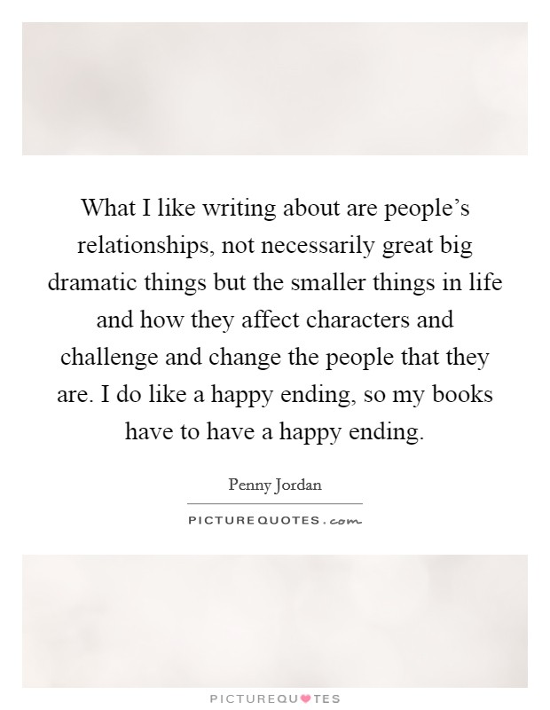 What I like writing about are people's relationships, not necessarily great big dramatic things but the smaller things in life and how they affect characters and challenge and change the people that they are. I do like a happy ending, so my books have to have a happy ending. Picture Quote #1