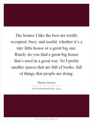 The homes I like the best are totally occupied, busy, and useful, whether it’s a tiny little house or a great big one. Rarely do you find a great big house that’s used in a good way. So I prefer smaller spaces that are full of books, full of things that people are doing Picture Quote #1