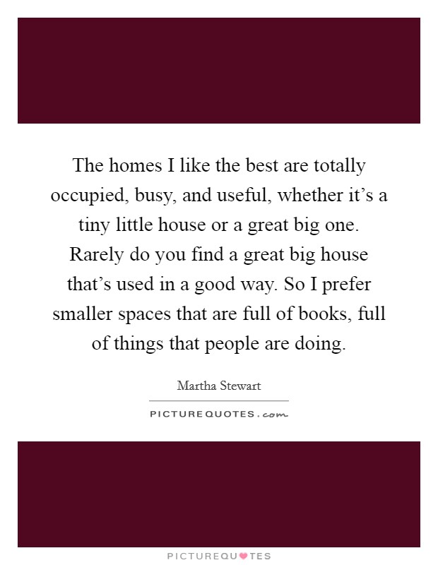 The homes I like the best are totally occupied, busy, and useful, whether it's a tiny little house or a great big one. Rarely do you find a great big house that's used in a good way. So I prefer smaller spaces that are full of books, full of things that people are doing. Picture Quote #1