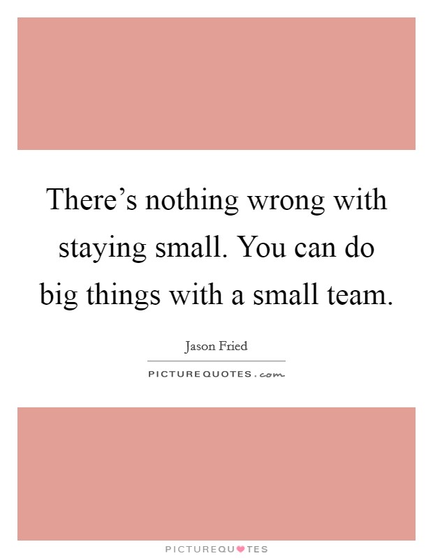 There's nothing wrong with staying small. You can do big things with a small team. Picture Quote #1