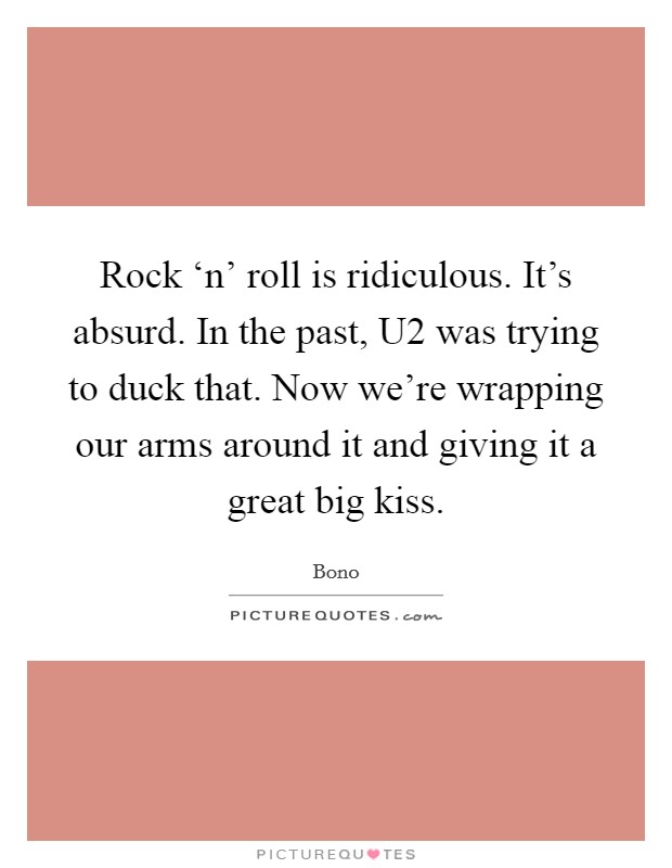 Rock ‘n' roll is ridiculous. It's absurd. In the past, U2 was trying to duck that. Now we're wrapping our arms around it and giving it a great big kiss. Picture Quote #1