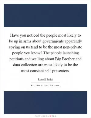 Have you noticed the people most likely to be up in arms about governments apparently spying on us tend to be the most non-private people you know? The people launching petitions and wailing about Big Brother and data collection are most likely to be the most constant self-presenters Picture Quote #1