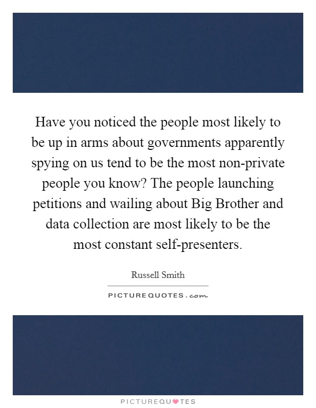Have you noticed the people most likely to be up in arms about governments apparently spying on us tend to be the most non-private people you know? The people launching petitions and wailing about Big Brother and data collection are most likely to be the most constant self-presenters Picture Quote #1
