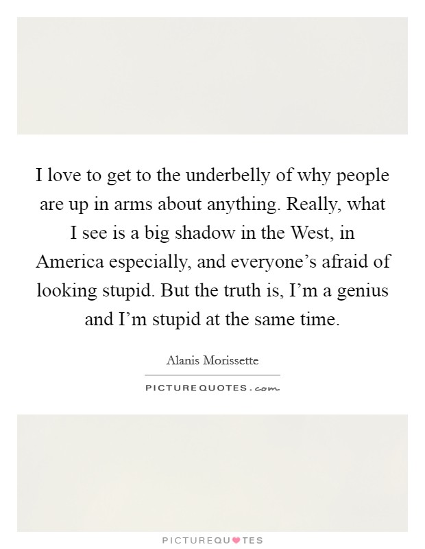 I love to get to the underbelly of why people are up in arms about anything. Really, what I see is a big shadow in the West, in America especially, and everyone's afraid of looking stupid. But the truth is, I'm a genius and I'm stupid at the same time. Picture Quote #1