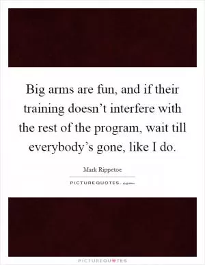 Big arms are fun, and if their training doesn’t interfere with the rest of the program, wait till everybody’s gone, like I do Picture Quote #1