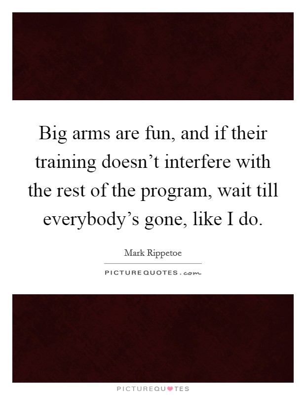 Big arms are fun, and if their training doesn't interfere with the rest of the program, wait till everybody's gone, like I do. Picture Quote #1