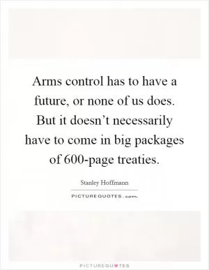 Arms control has to have a future, or none of us does. But it doesn’t necessarily have to come in big packages of 600-page treaties Picture Quote #1