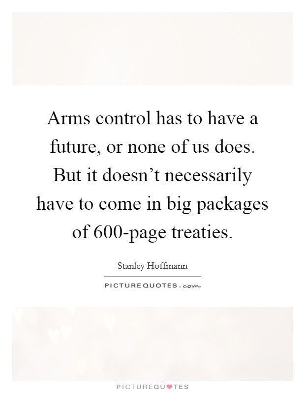 Arms control has to have a future, or none of us does. But it doesn't necessarily have to come in big packages of 600-page treaties. Picture Quote #1