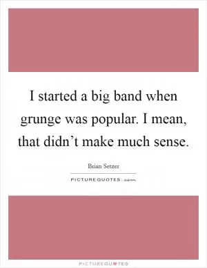 I started a big band when grunge was popular. I mean, that didn’t make much sense Picture Quote #1
