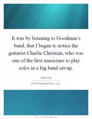 It was by listening to Goodman’s band, that I began to notice the guitarist Charlie Christian, who was one of the first musicians to play solos in a big band set-up Picture Quote #1
