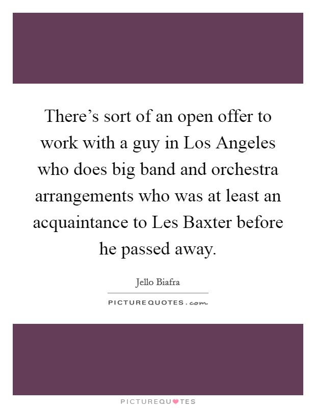 There's sort of an open offer to work with a guy in Los Angeles who does big band and orchestra arrangements who was at least an acquaintance to Les Baxter before he passed away. Picture Quote #1
