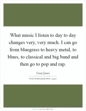 What music I listen to day to day changes very, very much. I can go from bluegrass to heavy metal, to blues, to classical and big band and then go to pop and rap Picture Quote #1
