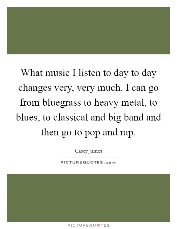 What music I listen to day to day changes very, very much. I can go from bluegrass to heavy metal, to blues, to classical and big band and then go to pop and rap. Picture Quote #1
