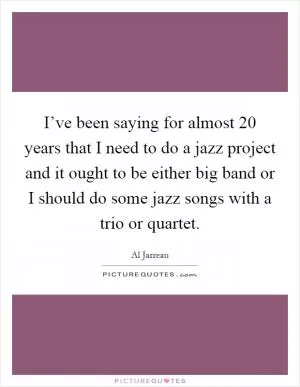 I’ve been saying for almost 20 years that I need to do a jazz project and it ought to be either big band or I should do some jazz songs with a trio or quartet Picture Quote #1
