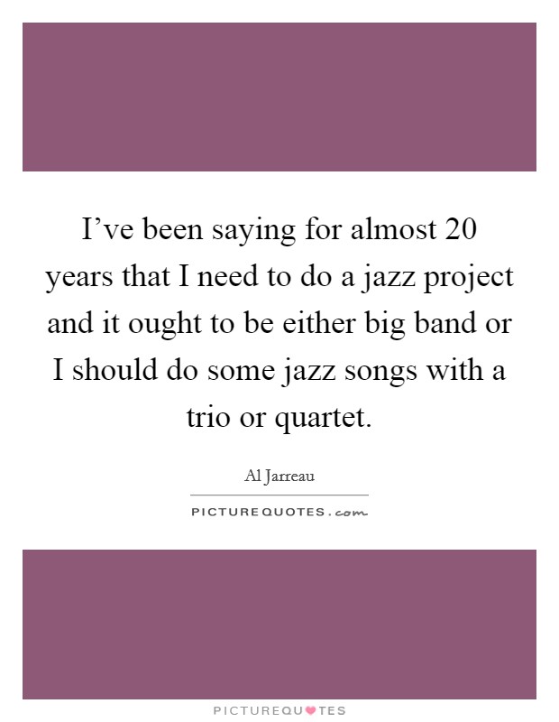 I've been saying for almost 20 years that I need to do a jazz project and it ought to be either big band or I should do some jazz songs with a trio or quartet. Picture Quote #1