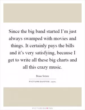 Since the big band started I’m just always swamped with movies and things. It certainly pays the bills and it’s very satisfying, because I get to write all these big charts and all this crazy music Picture Quote #1
