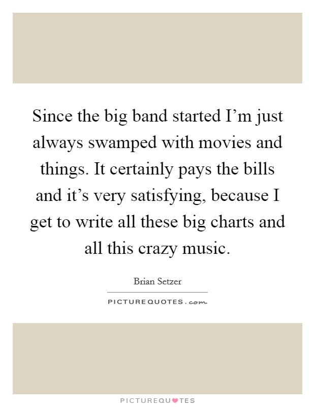 Since the big band started I'm just always swamped with movies and things. It certainly pays the bills and it's very satisfying, because I get to write all these big charts and all this crazy music. Picture Quote #1