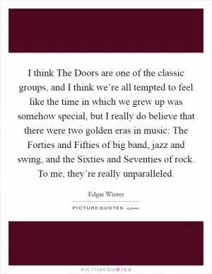 I think The Doors are one of the classic groups, and I think we’re all tempted to feel like the time in which we grew up was somehow special, but I really do believe that there were two golden eras in music: The Forties and Fifties of big band, jazz and swing, and the Sixties and Seventies of rock. To me, they’re really unparalleled Picture Quote #1