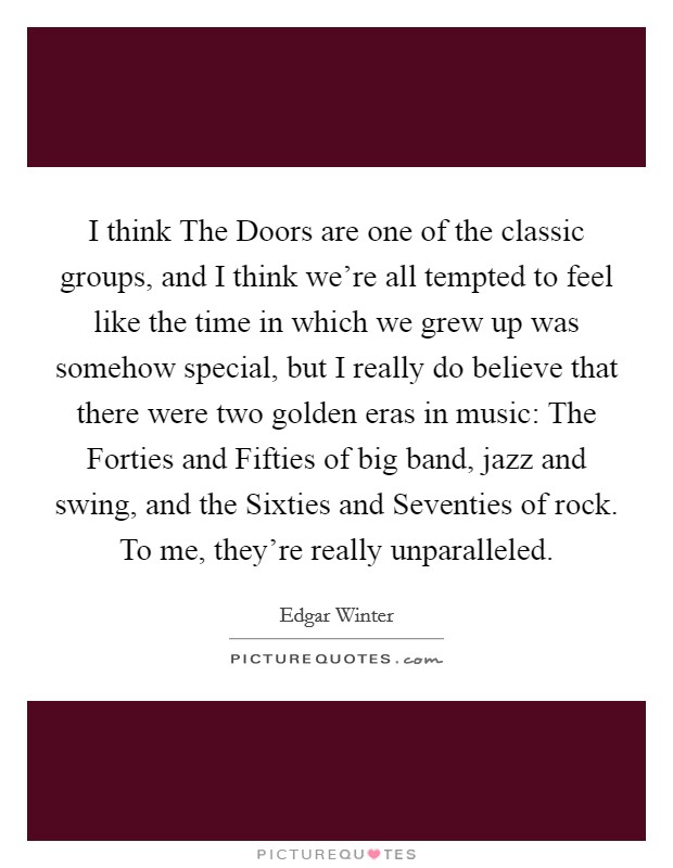 I think The Doors are one of the classic groups, and I think we're all tempted to feel like the time in which we grew up was somehow special, but I really do believe that there were two golden eras in music: The Forties and Fifties of big band, jazz and swing, and the Sixties and Seventies of rock. To me, they're really unparalleled. Picture Quote #1