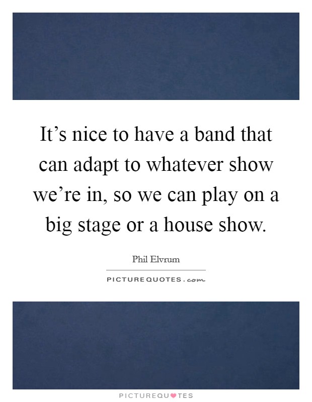 It's nice to have a band that can adapt to whatever show we're in, so we can play on a big stage or a house show. Picture Quote #1
