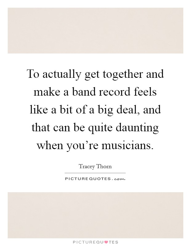 To actually get together and make a band record feels like a bit of a big deal, and that can be quite daunting when you're musicians. Picture Quote #1