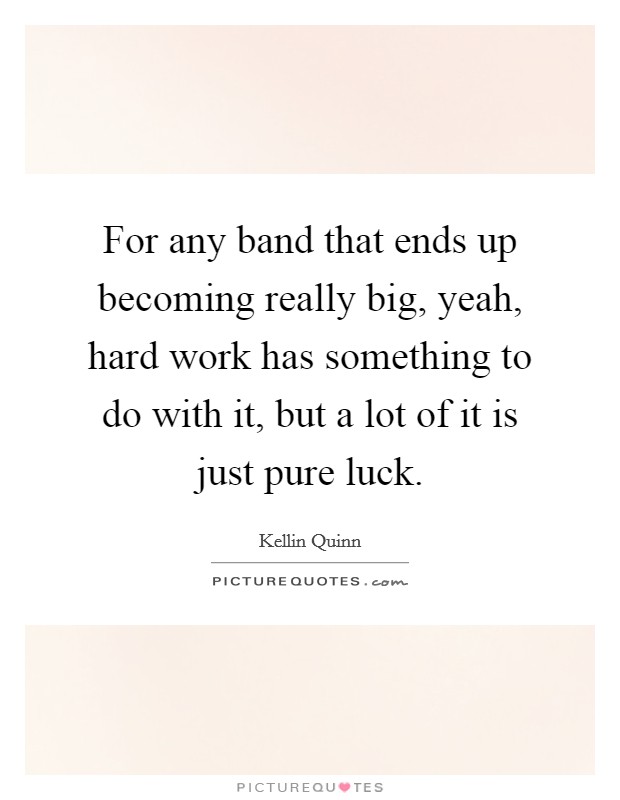 For any band that ends up becoming really big, yeah, hard work has something to do with it, but a lot of it is just pure luck. Picture Quote #1